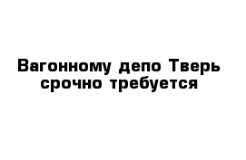 Вагонному депо Тверь срочно требуется